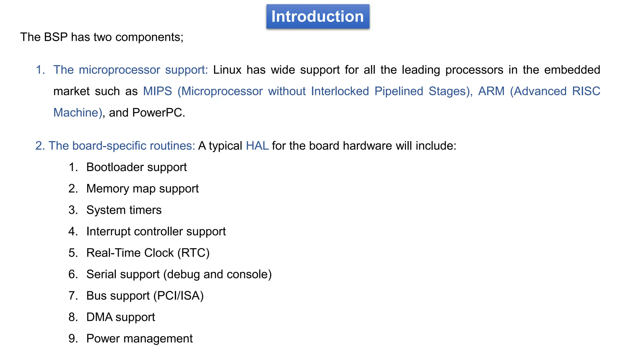 Introduction
The BSP has two components;
1. The microprocessor support: Linux has wide support for all the leading processors in the embedded
market such as MIPS (Microprocessor without Interlocked Pipelined Stages), ARM (Advanced RISC
Machine), and PowerPC.
2. The board-specific routines: A typical HAL for the board hardware will include:
1. Bootloader support
2. Memory map support
3. System timers
4. Interrupt controller support
5. Real-Time Clock (RTC)
6. Serial support (debug and console)
7. Bus support (PCI/ISA)
8. DMA support
9. Power management
 