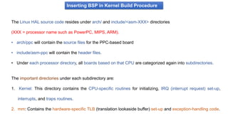Inserting BSP in Kernel Build Procedure
The Linux HAL source code resides under arch/ and include/<asm-XXX> directories
(XXX = processor name such as PowerPC, MIPS, ARM).
• arch/ppc will contain the source files for the PPC-based board
• include/asm-ppc will contain the header files.
• Under each processor directory, all boards based on that CPU are categorized again into subdirectories.
The important directories under each subdirectory are:
1. Kernel: This directory contains the CPU-specific routines for initializing, IRQ (interrupt request) set-up,
interrupts, and traps routines.
2. mm: Contains the hardware-specific TLB (translation lookaside buffer) set-up and exception-handling code.
 