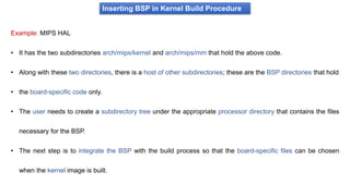 Inserting BSP in Kernel Build Procedure
Example: MIPS HAL
• It has the two subdirectories arch/mips/kernel and arch/mips/mm that hold the above code.
• Along with these two directories, there is a host of other subdirectories; these are the BSP directories that hold
• the board-specific code only.
• The user needs to create a subdirectory tree under the appropriate processor directory that contains the files
necessary for the BSP.
• The next step is to integrate the BSP with the build process so that the board-specific files can be chosen
when the kernel image is built.
 