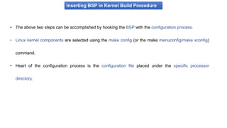 Inserting BSP in Kernel Build Procedure
• The above two steps can be accomplished by hooking the BSP with the configuration process.
• Linux kernel components are selected using the make config (or the make menuconfig/make xconfig)
command.
• Heart of the configuration process is the configuration file placed under the specific processor
directory.
 