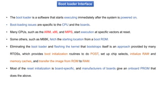 Boot loader Interface
• The boot loader is a software that starts executing immediately after the system is powered on.
• Boot-loading issues are specific to the CPU and the boards.
• Many CPUs, such as the ARM, x86, and MIPS, start execution at specific vectors at reset.
• Some others, such as M68K, fetch the starting location from a boot ROM.
• Eliminating the boot loader and flashing the kernel that bootstraps itself is an approach provided by many
RTOSs, which provides boot initialization routines to do POST, set up chip selects, initialize RAM and
memory caches, and transfer the image from ROM to RAM.
• Most of the reset initialization is board-specific, and manufacturers of boards give an onboard PROM that
does the above.
 
