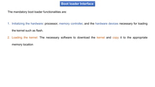 Boot loader Interface
The mandatory boot loader functionalities are:
1. Initializing the hardware: processor, memory controller, and the hardware devices necessary for loading
the kernel such as flash.
2. Loading the kernel: The necessary software to download the kernel and copy it to the appropriate
memory location
 