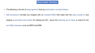 Boot loader Interface
• The following is the list of steps (generic) that any boot loader normally follows;
• X86 processors normally are shipped with an onboard BIOS that helps with the basic power-on and
loading a secondary boot loader for loading the OS ; hence the following set of steps is meant for the
non-X86 processors such as MIPS and ARM.
 