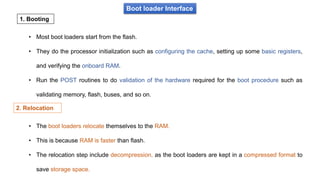 Boot loader Interface
• Most boot loaders start from the flash.
• They do the processor initialization such as configuring the cache, setting up some basic registers,
and verifying the onboard RAM.
• Run the POST routines to do validation of the hardware required for the boot procedure such as
validating memory, flash, buses, and so on.
1. Booting
• The boot loaders relocate themselves to the RAM.
• This is because RAM is faster than flash.
• The relocation step include decompression, as the boot loaders are kept in a compressed format to
save storage space.
2. Relocation
 