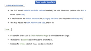Boot loader Interface
• The boot loader initializes the basic devices necessary for user interaction. (console that a UI is
shown for the user).
• It also initializes the devices necessary for picking up the kernel (and maybe the root file system).
• This may include the flash, network card, USB, and so on.
3. Device initialization
• UI is shown for the user to select the kernel image to download onto the target
• There can be a deadline set for the user to enter choice.
• In case of a timeout a default image can be downloaded
4. UI
 