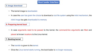Boot loader Interface
• The kernel image is downloaded.
• In case the user has given the choice to download a root file system using the initrd mechanism, the
initrd image too gets downloaded to memory
5. Image download
• In case arguments need to be passed to the kernel, the command-line arguments are filled and
placed at known locations to the Linux kernel.
6. Preparing kernel boot
7. Booting kernel
• The transfer is given to the kernel.
• Once the Linux kernel starts running, the boot loader is no longer necessary.
 