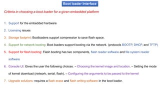 Criteria in choosing a boot loader for a given embedded platform
Boot loader Interface
1. Support for the embedded hardware
2. Licensing issues
3. Storage footprint: Bootloaders support compression to save flash space.
4. Support for network booting: Boot loaders support booting via the network. (protocols BOOTP, DHCP, and TFTP)
5. Support for flash booting: Flash booting has two components, flash reader software and file system reader
software
6. Console UI: Gives the user the following choices. – Choosing the kernel image and location, – Setting the mode
of kernel download (network, serial, flash), – Configuring the arguments to be passed to the kernel
7. Upgrade solutions: requires a flash erase and flash writing software in the boot loader.
 