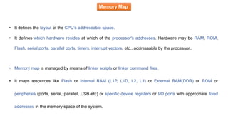 Memory Map
• It defines the layout of the CPU’s addressable space.
• It defines which hardware resides at which of the processor's addresses. Hardware may be RAM, ROM,
Flash, serial ports, parallel ports, timers, interrupt vectors, etc., addressable by the processor..
• Memory map is managed by means of linker scripts or linker command files.
• It maps resources like Flash or Internal RAM (L1P, L1D, L2, L3) or External RAM(DDR) or ROM or
peripherals (ports, serial, parallel, USB etc) or specific device registers or I/O ports with appropriate fixed
addresses in the memory space of the system.
 