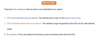 Memory Map
There are three addresses that are seen on an embedded Linux system
1. CPU untranslated or physical address: The address that is seen on the actual memory bus.
2. CPU-translated address or virtual address: The address range recognized by the CPU as the valid address
range.
3. Bus address: This is the address of memory as seen by devices other than the CPU.
 