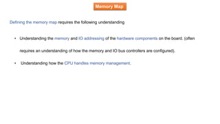 Memory Map
Defining the memory map requires the following understanding
• Understanding the memory and IO addressing of the hardware components on the board. (often
requires an understanding of how the memory and IO bus controllers are configured).
• Understanding how the CPU handles memory management.
 