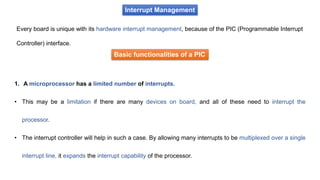 Interrupt Management
Every board is unique with its hardware interrupt management, because of the PIC (Programmable Interrupt
Controller) interface.
Basic functionalities of a PIC
1. A microprocessor has a limited number of interrupts.
• This may be a limitation if there are many devices on board, and all of these need to interrupt the
processor.
• The interrupt controller will help in such a case. By allowing many interrupts to be multiplexed over a single
interrupt line, it expands the interrupt capability of the processor.
 