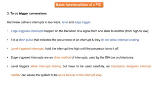 Basic functionalities of a PIC
3. To do trigger conversions.
Hardware delivers interrupts in two ways: level and edge trigger.
• Edge-triggered interrupts happen on the transition of a signal from one state to another (from high to low);
• It is a short pulse that indicates the occurrence of an interrupt & they do not allow interrupt sharing
• Level-triggered interrupts: hold the interrupt line high until the processor turns it off.
• Edge-triggered interrupts are an older method of interrupts, used by the ISA bus architectures.
• Level triggers allow interrupt sharing but have to be used carefully, an improperly designed interrupt
handler can cause the system to be stuck forever in the interrupt loop.
 
