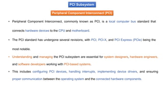 PCI Subsystem
Peripheral Component Interconnect (PCI)
• Peripheral Component Interconnect, commonly known as PCI, is a local computer bus standard that
connects hardware devices to the CPU and motherboard.
• The PCI standard has undergone several revisions, with PCI, PCI-X, and PCI Express (PCIe) being the
most notable.
• Understanding and managing the PCI subsystem are essential for system designers, hardware engineers,
and software developers working with PCI-based systems.
• This includes configuring PCI devices, handling interrupts, implementing device drivers, and ensuring
proper communication between the operating system and the connected hardware components.
 