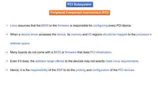 PCI Subsystem
Peripheral Component Interconnect (PCI)
• Linux assumes that the BIOS or the firmware is responsible for configuring every PCI device
• When a device driver accesses the device, its memory and IO regions should be mapped to the processor’s
address space.
• Many boards do not come with a BIOS or firmware that does PCI initialization.
• Even if it does, the address range offered to the devices may not exactly meet Linux requirements.
• Hence, it is the responsibility of the BSP to do the probing and configuration of the PCI devices.
 