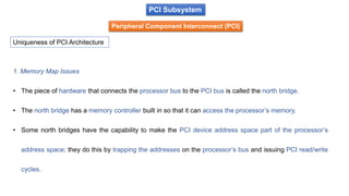 PCI Subsystem
Peripheral Component Interconnect (PCI)
Uniqueness of PCI Architecture
1. Memory Map Issues
• The piece of hardware that connects the processor bus to the PCI bus is called the north bridge.
• The north bridge has a memory controller built in so that it can access the processor’s memory.
• Some north bridges have the capability to make the PCI device address space part of the processor’s
address space; they do this by trapping the addresses on the processor’s bus and issuing PCI read/write
cycles.
 