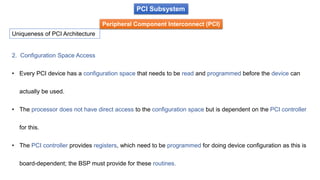 PCI Subsystem
Peripheral Component Interconnect (PCI)
Uniqueness of PCI Architecture
2. Configuration Space Access
• Every PCI device has a configuration space that needs to be read and programmed before the device can
actually be used.
• The processor does not have direct access to the configuration space but is dependent on the PCI controller
for this.
• The PCI controller provides registers, which need to be programmed for doing device configuration as this is
board-dependent; the BSP must provide for these routines.
 