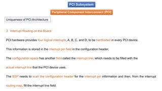 PCI Subsystem
Peripheral Component Interconnect (PCI)
Uniqueness of PCI Architecture
3. Interrupt Routing on the Board
PCI hardware provides four logical interrupts, A, B, C, and D, to be hardcoded in every PCI device.
This information is stored in the interrupt pin field in the configuration header.
The configuration space has another field called the interrupt line, which needs to be filled with the
actual interrupt line that the PCI device uses.
The BSP needs to scan the configuration header for the interrupt pin information and then, from the interrupt
routing map, fill the interrupt line field.
 
