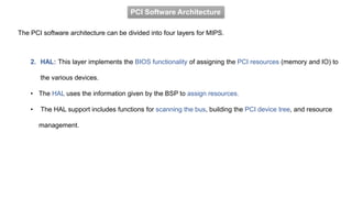 PCI Software Architecture
The PCI software architecture can be divided into four layers for MIPS.
2. HAL: This layer implements the BIOS functionality of assigning the PCI resources (memory and IO) to
the various devices.
• The HAL uses the information given by the BSP to assign resources.
• The HAL support includes functions for scanning the bus, building the PCI device tree, and resource
management.
 