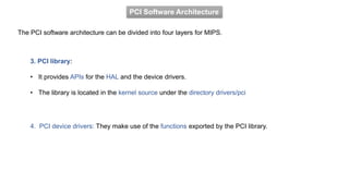 PCI Software Architecture
The PCI software architecture can be divided into four layers for MIPS.
3. PCI library:
• It provides APIs for the HAL and the device drivers.
• The library is located in the kernel source under the directory drivers/pci
4. PCI device drivers: They make use of the functions exported by the PCI library.
 