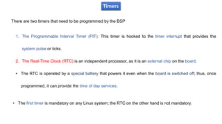 Timers
There are two timers that need to be programmed by the BSP
1. The Programmable Interval Timer (PIT): This timer is hooked to the timer interrupt that provides the
system pulse or ticks.
2. The Real-Time Clock (RTC) is an independent processor, as it is an external chip on the board.
• The RTC is operated by a special battery that powers it even when the board is switched off; thus, once
programmed, it can provide the time of day services.
• The first timer is mandatory on any Linux system; the RTC on the other hand is not mandatory.
 