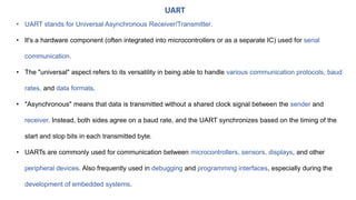 • UART stands for Universal Asynchronous Receiver/Transmitter.
• It's a hardware component (often integrated into microcontrollers or as a separate IC) used for serial
communication.
• The "universal" aspect refers to its versatility in being able to handle various communication protocols, baud
rates, and data formats.
• "Asynchronous" means that data is transmitted without a shared clock signal between the sender and
receiver. Instead, both sides agree on a baud rate, and the UART synchronizes based on the timing of the
start and stop bits in each transmitted byte.
• UARTs are commonly used for communication between microcontrollers, sensors, displays, and other
peripheral devices. Also frequently used in debugging and programming interfaces, especially during the
development of embedded systems.
UART
 