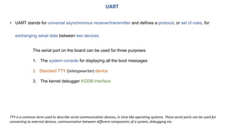 • UART stands for universal asynchronous receiver/transmitter and defines a protocol, or set of rules, for
exchanging serial data between two devices.
UART
The serial port on the board can be used for three purposes
1. The system console for displaying all the boot messages
2. Standard TTY (teletypewriter) device
3. The kernel debugger KGDB interface
TTY is a common term used to describe serial communication devices, in Unix-like operating systems. These serial ports can be used for
connecting to external devices, communication between different components of a system, debugging etc.
 