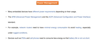 Power Management
• Many embedded devices have different power requirements depending on their usage.
• The APM (Advanced Power Management) and the ACPI (Advanced Configuration and Power Interface)
standard.
• For example, network routers need to have minimal energy consumption to avoid heating, especially
under rugged conditions.
• Devices such as PDAs and cell phones need to consume less energy so that battery life is not cut short.
 