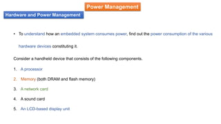 Hardware and Power Management
Power Management
• To understand how an embedded system consumes power, find out the power consumption of the various
hardware devices constituting it.
Consider a handheld device that consists of the following components.
1. A processor
2. Memory (both DRAM and flash memory)
3. A network card
4. A sound card
5. An LCD-based display unit
 