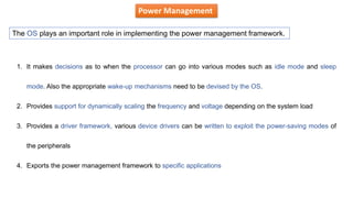 Power Management
The OS plays an important role in implementing the power management framework.
1. It makes decisions as to when the processor can go into various modes such as idle mode and sleep
mode. Also the appropriate wake-up mechanisms need to be devised by the OS.
2. Provides support for dynamically scaling the frequency and voltage depending on the system load
3. Provides a driver framework, various device drivers can be written to exploit the power-saving modes of
the peripherals
4. Exports the power management framework to specific applications
 