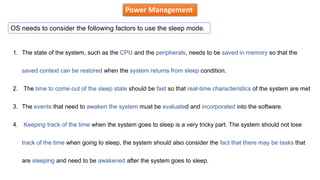 Power Management
OS needs to consider the following factors to use the sleep mode.
1. The state of the system, such as the CPU and the peripherals, needs to be saved in memory so that the
saved context can be restored when the system returns from sleep condition.
2. The time to come out of the sleep state should be fast so that real-time characteristics of the system are met
3. The events that need to awaken the system must be evaluated and incorporated into the software.
4. Keeping track of the time when the system goes to sleep is a very tricky part. The system should not lose
track of the time when going to sleep, the system should also consider the fact that there may be tasks that
are sleeping and need to be awakened after the system goes to sleep.
 