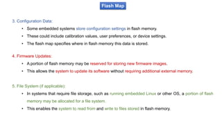 Flash Map
3. Configuration Data:
• Some embedded systems store configuration settings in flash memory.
• These could include calibration values, user preferences, or device settings.
• The flash map specifies where in flash memory this data is stored.
4. Firmware Updates:
• A portion of flash memory may be reserved for storing new firmware images.
• This allows the system to update its software without requiring additional external memory.
5. File System (if applicable):
• In systems that require file storage, such as running embedded Linux or other OS, a portion of flash
memory may be allocated for a file system.
• This enables the system to read from and write to files stored in flash memory.
 