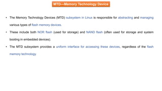 MTD—Memory Technology Device
• The Memory Technology Devices (MTD) subsystem in Linux is responsible for abstracting and managing
various types of flash memory devices.
• These include both NOR flash (used for storage) and NAND flash (often used for storage and system
booting in embedded devices).
• The MTD subsystem provides a uniform interface for accessing these devices, regardless of the flash
memory technology.
 