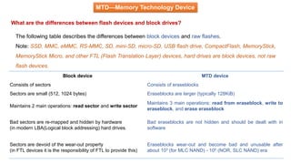 MTD—Memory Technology Device
What are the differences between flash devices and block drives?
The following table describes the differences between block devices and raw flashes.
Note: SSD, MMC, eMMC, RS-MMC, SD, mini-SD, micro-SD, USB flash drive, CompactFlash, MemoryStick,
MemoryStick Micro, and other FTL (Flash Translation Layer) devices, hard drives are block devices, not raw
flash devices.
Block device MTD device
Consists of sectors Consists of eraseblocks
Sectors are small (512, 1024 bytes) Eraseblocks are larger (typically 128KiB)
Maintains 2 main operations: read sector and write sector
Maintains 3 main operations: read from eraseblock, write to
eraseblock, and erase eraseblock
Bad sectors are re-mapped and hidden by hardware
(in modern LBA(Logical block addressing) hard drives.
Bad eraseblocks are not hidden and should be dealt with in
software
Sectors are devoid of the wear-out property
(in FTL devices it is the responsibility of FTL to provide this)
Eraseblocks wear-out and become bad and unusable after
about 103 (for MLC NAND) - 105 (NOR, SLC NAND) era
 