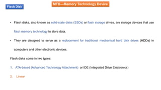 MTD—Memory Technology Device
Flash Disk
• Flash disks, also known as solid-state disks (SSDs) or flash storage drives, are storage devices that use
flash memory technology to store data.
• They are designed to serve as a replacement for traditional mechanical hard disk drives (HDDs) in
computers and other electronic devices.
Flash disks come in two types:
1. ATA-based (Advanced Technology Attachment) or IDE (Integrated Drive Electronics)
2. Linear
 