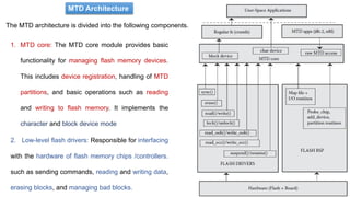 MTD Architecture
The MTD architecture is divided into the following components.
1. MTD core: The MTD core module provides basic
functionality for managing flash memory devices.
This includes device registration, handling of MTD
partitions, and basic operations such as reading
and writing to flash memory. It implements the
character and block device mode
2. Low-level flash drivers: Responsible for interfacing
with the hardware of flash memory chips /controllers.
such as sending commands, reading and writing data,
erasing blocks, and managing bad blocks.
 