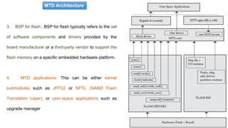 3. BSP for flash:. BSP for flash typically refers to the set
of software components and drivers provided by the
board manufacturer or a third-party vendor to support the
flash memory on a specific embedded hardware platform.
4. MTD applications: This can be either kernel
submodules such as JFFS2 or NFTL (NAND Flash
Translation Layer), or user-space applications such as
upgrade manager
MTD Architecture
 