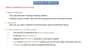 MTD Driver for NOR Flash
Details of a NOR flash driver for Linux
1. Module Initialization:
The code starts with including necessary headers.
It defines a macro FLASH_SIZE_BYTES to represent the size of the flash memory.
2. Structures:
struct my_nor_flash is defined to hold information about the NOR flash device.
3. Probe Function (my_nor_flash_probe):
• This function is called when the driver is being probed.
• It retrieves platform resources.
• Registers the MTD device using devm_mtd_device_register.
• Sets various properties of the MTD device such as size, type, flags, erase block size, etc.
• Initializes my_flash.mtd with the registered MTD device.
 