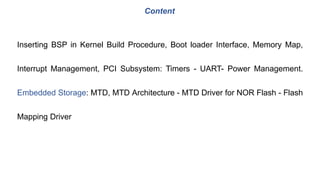 Inserting BSP in Kernel Build Procedure, Boot loader Interface, Memory Map,
Interrupt Management, PCI Subsystem: Timers - UART- Power Management.
Embedded Storage: MTD, MTD Architecture - MTD Driver for NOR Flash - Flash
Mapping Driver
Content
 