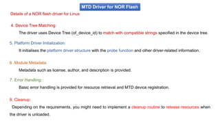 MTD Driver for NOR Flash
Details of a NOR flash driver for Linux
4. Device Tree Matching:
The driver uses Device Tree (of_device_id) to match with compatible strings specified in the device tree.
5. Platform Driver Initialization:
It initialises the platform driver structure with the probe function and other driver-related information.
6. Module Metadata:
Metadata such as license, author, and description is provided.
7. Error Handling:
Basic error handling is provided for resource retrieval and MTD device registration.
8. Cleanup:
Depending on the requirements, you might need to implement a cleanup routine to release resources when
the driver is unloaded.
 