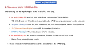 2. Filling up mtd_info for NAND Flash Chip
Flash Mapping Driver
The following are the important pins found on a NAND flash chip.
• CE (Chip Enable) pin: When this pin is asserted low the NAND flash chip is selected.
• WE (Write Enable) pin: When this pin is asserted low, the NAND flash chip accepts data from the processor.
• RE (Read Enable) pin: When this pin is asserted low, the NAND flash chip sends out data to the processor.
• CLE (Command Latch Enable) pin and ALE (Address Latch Enable) pin.
• WP (Write Protect) pin: This pin can be used for write protection.
• RB (Ready Busy) pin: This is used in data-transfer phases to indicate that the chip is in use.
• IO pins: These are used for data transfer.
• These pins determine the destination of the operations on the NAND chip.
 