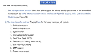 Introduction
The BSP has two components;
1. The microprocessor support: Linux has wide support for all the leading processors in the embedded
market such as MIPS (Microprocessor without Interlocked Pipelined Stages), ARM (Advanced RISC
Machine), and PowerPC.
2. The board-specific routines: A typical HAL for the board hardware will include:
1. Bootloader support
2. Memory map support
3. System timers
4. Interrupt controller support
5. Real-Time Clock (RTC)
6. Serial support (debug and console)
7. Bus support (PCI/ISA)
8. DMA support
9. Power management
 