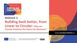 www.circularcreatives.eu
Building back better, from
Linear to Circular: Why are
Circular Practices the future for Business?
MODULE 3
This work is licensed under a Creative Comm4.0 International
License http://creativecommons.org/licenses/by/4.0/
 