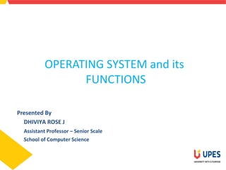 OPERATING SYSTEM and its
FUNCTIONS
Presented By
DHIVIYA ROSE J
Assistant Professor – Senior Scale
School of Computer Science
 