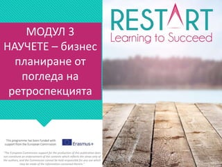 МОДУЛ 3
НАУЧЕТЕ – бизнес
планиране от
погледа на
ретроспекцията
"The European Commission support for the production of this publication does
not constitute an endorsement of the contents which reflects the views only of
the authors, and the Commission cannot be held responsible for any use which
may be made of the information contained therein."
 