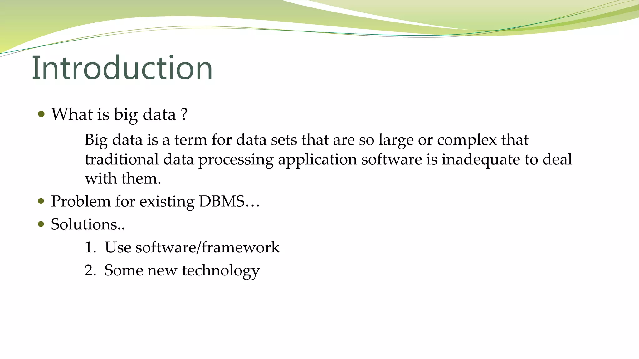 Introduction
What is big data ?
Big data is a term for data sets that are so large or complex that
traditional data processing application software is inadequate to deal
with them.
Problem for existing DBMS…
Solutions..
1. Use software/framework
2. Some new technology