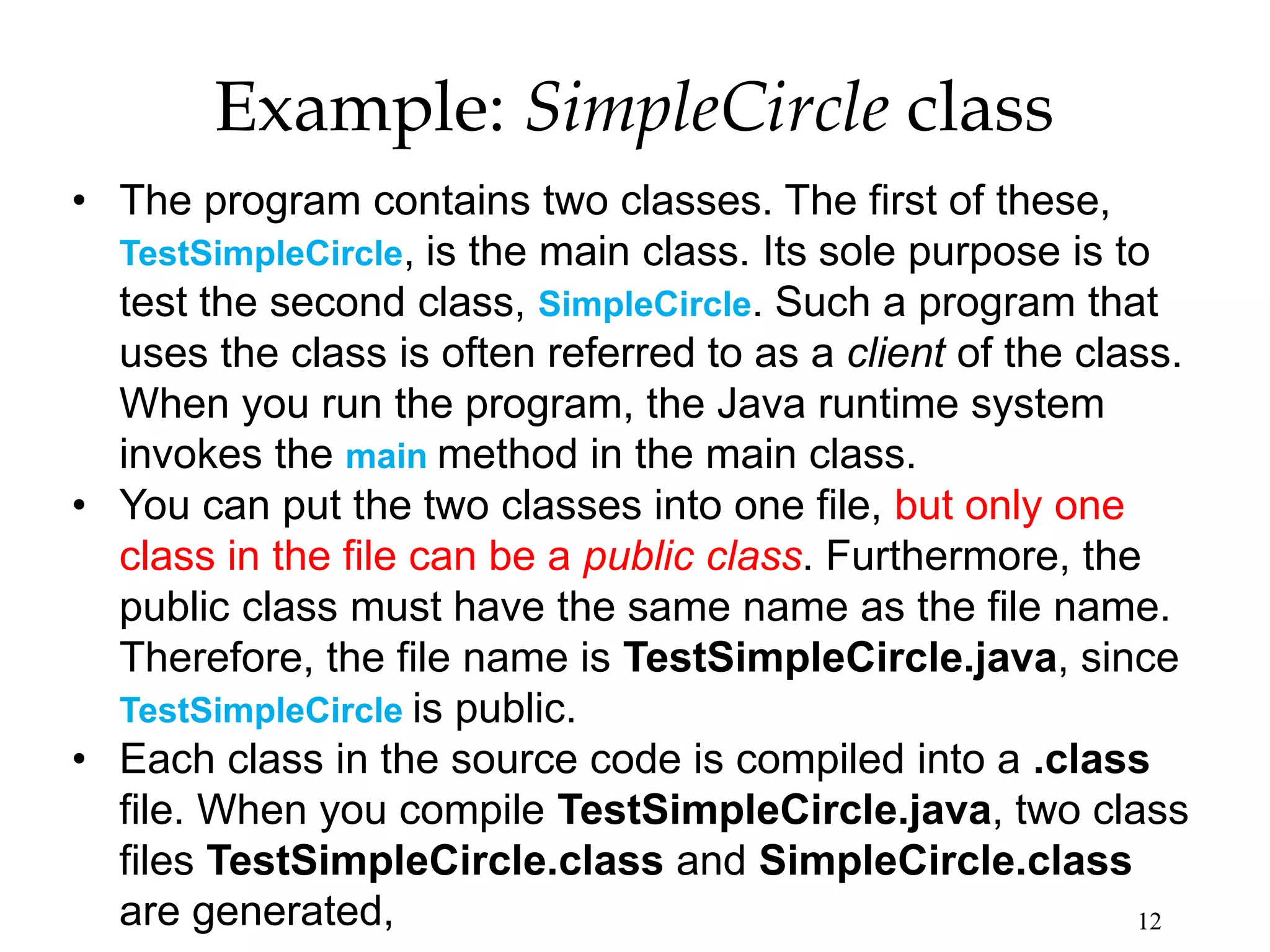 12 Example: SimpleCircle class • The program contains two classes. The first of these, TestSimpleCircle, is the main class. Its sole purpose is to test the second class, SimpleCircle. Such a program that uses the class is often referred to as a client of the class. When you run the program, the Java runtime system invokes the main method in the main class. • You can put the two classes into one file, but only one class in the file can be a public class. Furthermore, the public class must have the same name as the file name. Therefore, the file name is TestSimpleCircle.java, since TestSimpleCircle is public. • Each class in the source code is compiled into a .class file. When you compile TestSimpleCircle.java, two class files TestSimpleCircle.class and SimpleCircle.class are generated, 