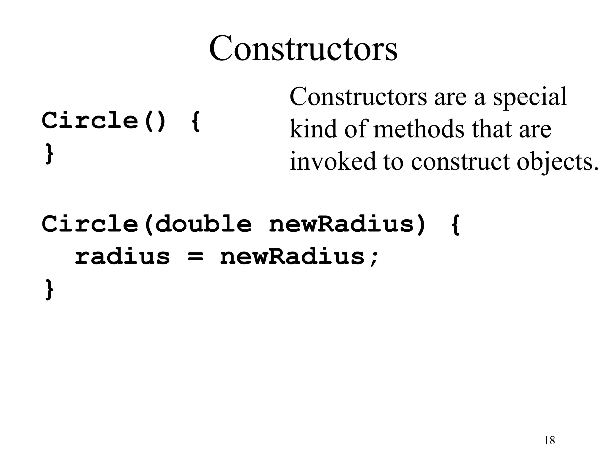 18 Constructors Circle() { } Circle(double newRadius) { radius = newRadius; } Constructors are a special kind of methods that are invoked to construct objects. 