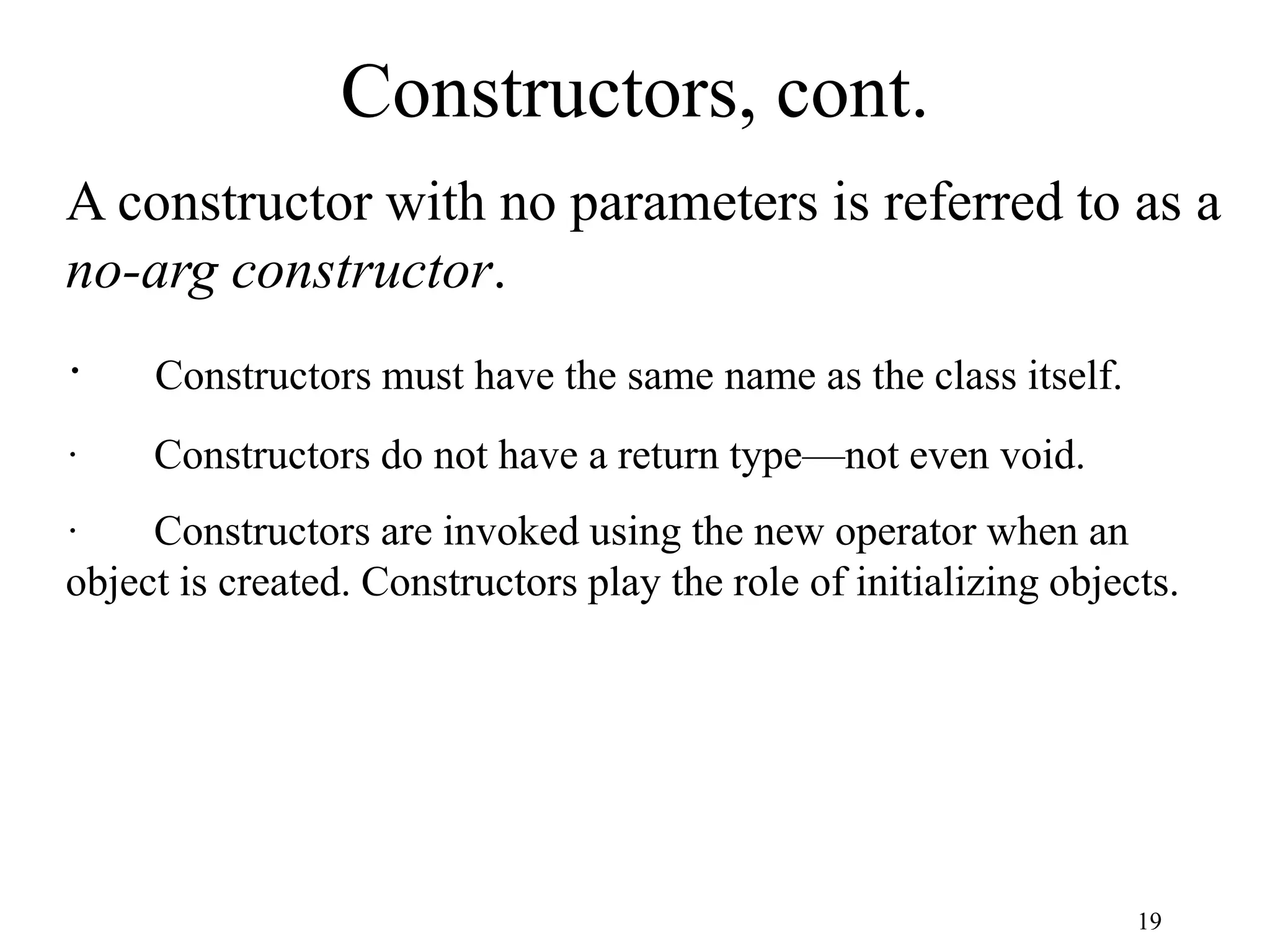 19 Constructors, cont. A constructor with no parameters is referred to as a no-arg constructor. · Constructors must have the same name as the class itself. · Constructors do not have a return type—not even void. · Constructors are invoked using the new operator when an object is created. Constructors play the role of initializing objects. 