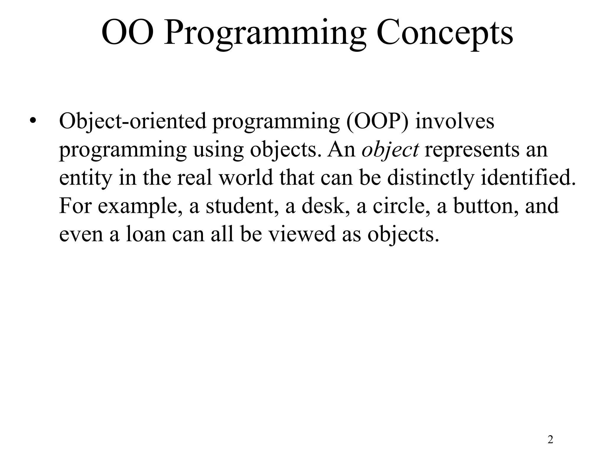 2 OO Programming Concepts • Object-oriented programming (OOP) involves programming using objects. An object represents an entity in the real world that can be distinctly identified. For example, a student, a desk, a circle, a button, and even a loan can all be viewed as objects. 