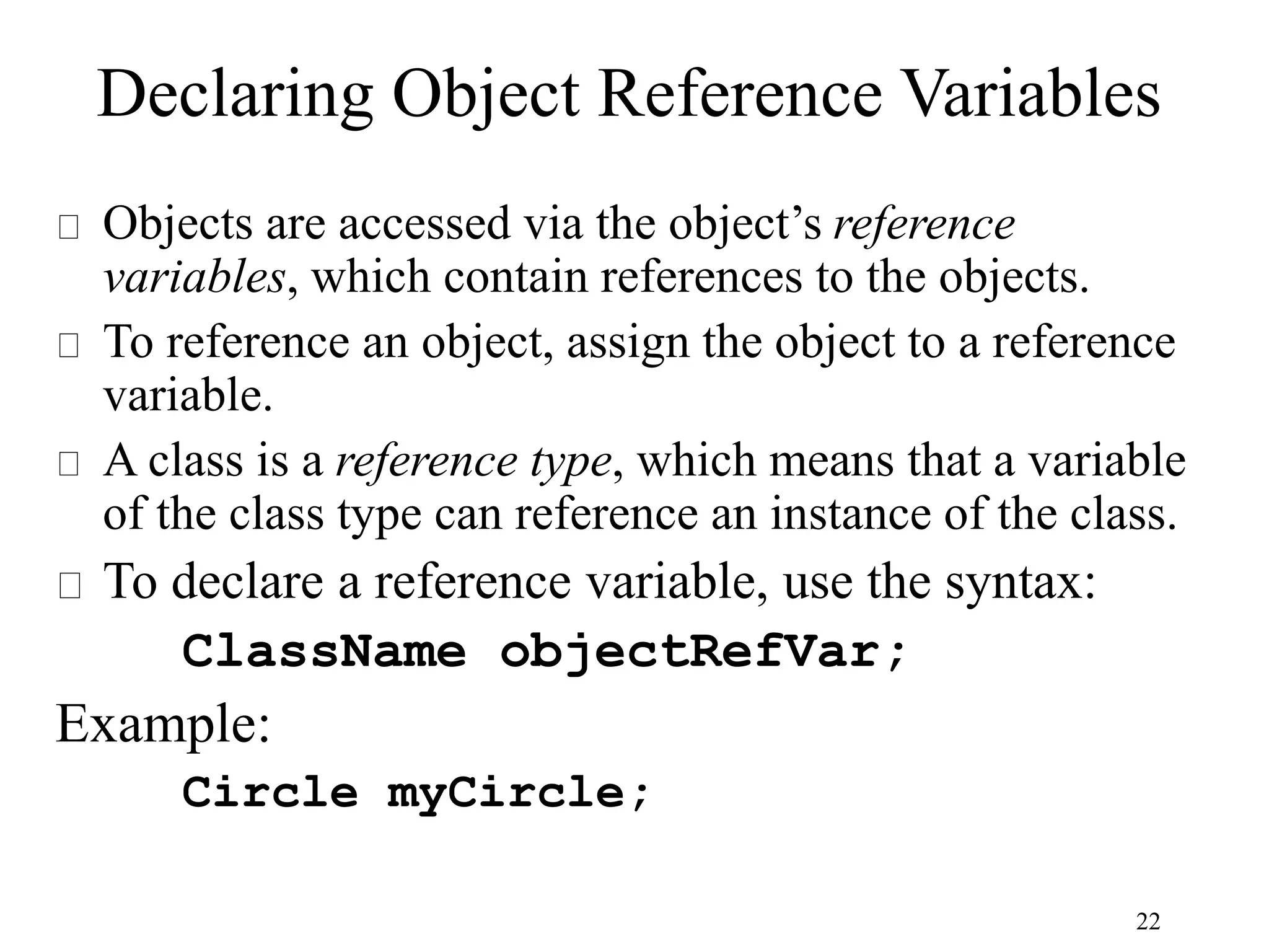 22 Declaring Object Reference Variables Objects are accessed via the object’s reference variables, which contain references to the objects. To reference an object, assign the object to a reference variable. A class is a reference type, which means that a variable of the class type can reference an instance of the class. To declare a reference variable, use the syntax: ClassName objectRefVar; Example: Circle myCircle; 